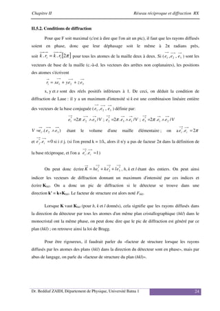 Chapitre II Réseau réciproque et diffraction RX
Dr. Beddiaf ZAIDI, Département de Physique, Université Batna 1 24
II.5.2. Conditions de diffraction
Pour que F soit maximal (c'est à dire que l'on ait un pic), il faut que les rayons diffusés
soient en phase, donc que leur déphasage soit le même à 2π radians près,
soit [ ]
π
2
.
. l
i r
k
r
k = pour tous les atomes de la maille deux à deux. Si ( 3
2
1 ,
, e
e
e ) sont les
vecteurs de base de la maille (c.-à-d. les vecteurs des arrêtes non coplanaires), les positions
des atomes s'écrivent
3
2
1 e
z
e
y
e
x
ri +
+
=
x, y et z sont des réels positifs inférieurs à 1. De ceci, on déduit la condition de
diffraction de Laue : il y a un maximum d'intensité si k est une combinaison linéaire entière
des vecteurs de la base conjuguée ( 3
2
1 ,
, e
e
e ) définie par:
V
e
e
e /
.
2 3
2
*
1 ∧
= π ; V
e
e
e /
.
2 1
3
*
2 ∧
= π ; V
e
e
e /
.
2 2
1
*
3 ∧
= π
)
.( 3
2
1 e
e
e
V ∧
= étant le volume d'une maille élémentaire ; on a π
2
.
*
=
i
i e
e
et 0
.
*
=
i
j e
e si i ≠ j. (si l'on prend k = 1/λ, alors il n'y a pas de facteur 2π dans la définition de
la base réciproque, et l'on a 1
.
*
=
i
i e
e )
On peut donc écrire *
3
*
2
*
1 e
l
e
k
e
h
K +
+
= , h, k et l étant des entiers. On peut ainsi
indicer les vecteurs de diffraction donnant un maximum d'intensité par ces indices et
écrire Khkl. On a donc un pic de diffraction si le détecteur se trouve dans une
direction k' = k+Khkl. Le facteur de structure est alors noté Fhkl.
Lorsque K vaut Khkl (pour h, k et l donnés), cela signifie que les rayons diffusés dans
la direction du détecteur par tous les atomes d'un même plan cristallographique (hkl) dans le
monocristal ont la même phase, on peut donc dire que le pic de diffraction est généré par ce
plan (hkl) ; on retrouve ainsi la loi de Bragg.
Pour être rigoureux, il faudrait parler du «facteur de structure lorsque les rayons
diffusés par les atomes des plans (hkl) dans la direction du détecteur sont en phase», mais par
abus de langage, on parle du «facteur de structure du plan (hkl)».
 