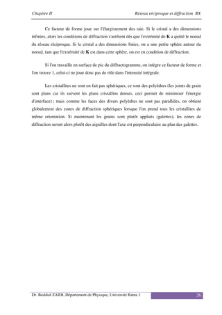 Chapitre II Réseau réciproque et diffraction RX
Dr. Beddiaf ZAIDI, Département de Physique, Université Batna 1 26
Ce facteur de forme joue sur l'élargissement des raie. Si le cristal a des dimensions
infinies, alors les conditions de diffraction s'arrêtent dès que l'extrémité de K a quitté le noeud
du réseau réciproque. Si le cristal a des dimensions finies, on a une petite sphère autour du
noeud, tant que l'extrémité de K est dans cette sphère, on est en condition de diffraction.
Si l'on travaille en surface de pic du diffractogramme, on intègre ce facteur de forme et
l'on trouve 1, celui-ci ne joue donc pas de rôle dans l'intensité intégrale.
Les cristallites ne sont en fait pas sphériques, ce sont des polyèdres (les joints de grain
sont plans car ils suivent les plans cristallins denses, ceci permet de minimiser l'énergie
d'interface) ; mais comme les faces des divers polyèdres ne sont pas parallèles, on obtient
globalement des zones de diffraction sphériques lorsque l'on prend tous les cristallites de
même orientation. Si maintenant les grains sont plutôt applatis (galettes), les zones de
diffraction seront alors plutôt des aiguilles dont l'axe est perpendiculaire au plan des galettes.
 