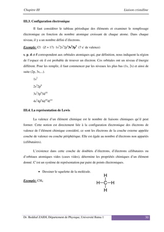 Chapitre III Liaison cristalline
Dr. Beddiaf ZAIDI, Département de Physique, Université Batna 1 30
III.3. Configuration électronique
Il faut considérer le tableau périodique des éléments et examiner le remplissage
électronique en fonction du nombre atomique croissant de chaque atome. Dans chaque
niveau, il y a un nombre défini d’électrons.
Exemple: Cl (Z = 17) 1s2
2s2
2p6
3s2
3p5
(7 e-
de valence)
s, p, d et f correspondent aux orbitales atomiques qui, par définition, nous indiquent la région
de l’espace où il est probable de trouver un électron. Ces orbitales ont un niveau d’énergie
différent. Pour les remplir, il faut commencer par les niveaux les plus bas (1s, 2s) et ainsi de
suite (2p, 3s,...).
1s2
2s2
2p6
3s2
3p6
3d10
4s2
4p6
4d10
4f14
III.4. La représentation de Lewis
La valence d’un élément chimique est le nombre de liaisons chimiques qu’il peut
former. Cette notion est directement liée à la configuration électronique des électrons de
valence de l’élément chimique considéré, ce sont les électrons de la couche externe appelée
couche de valence ou couche périphérique. Elle est égale au nombre d’électrons non appariés
(célibataires).
L’existence dans cette couche de doublets d’électrons, d’électrons célibataires ou
d’orbitaux atomiques vides (cases vides), détermine les propriétés chimiques d’un élément
donné. C’est un système de représentation par paire de points électroniques.
• Dessiner le squelette de la molécule.
Exemple: CH4
 
