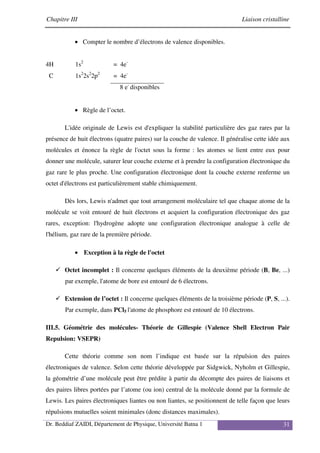 Chapitre III Liaison cristalline
Dr. Beddiaf ZAIDI, Département de Physique, Université Batna 1 31
• Compter le nombre d’électrons de valence disponibles.
4H 1s2
= 4e-
C 1s2
2s2
2p2
= 4e-
8 e-
disponibles
• Règle de l’octet.
L'idée originale de Lewis est d'expliquer la stabilité particulière des gaz rares par la
présence de huit électrons (quatre paires) sur la couche de valence. Il généralise cette idée aux
molécules et énonce la règle de l'octet sous la forme : les atomes se lient entre eux pour
donner une molécule, saturer leur couche externe et à prendre la configuration électronique du
gaz rare le plus proche. Une configuration électronique dont la couche externe renferme un
octet d'électrons est particulièrement stable chimiquement.
Dès lors, Lewis n'admet que tout arrangement moléculaire tel que chaque atome de la
molécule se voit entouré de huit électrons et acquiert la configuration électronique des gaz
rares, exception: l'hydrogène adopte une configuration électronique analogue à celle de
l'hélium, gaz rare de la première période.
• Exception à la règle de l'octet
Octet incomplet : Il concerne quelques éléments de la deuxième période (B, Be, ...)
par exemple, l'atome de bore est entouré de 6 électrons.
Extension de l’octet : Il concerne quelques éléments de la troisième période (P, S, ...).
Par exemple, dans PCl5 l'atome de phosphore est entouré de 10 électrons.
III.5. Géométrie des molécules- Théorie de Gillespie (Valence Shell Electron Pair
Repulsion: VSEPR)
Cette théorie comme son nom l’indique est basée sur la répulsion des paires
électroniques de valence. Selon cette théorie développée par Sidgwick, Nyholm et Gillespie,
la géométrie d’une molécule peut être prédite à partir du décompte des paires de liaisons et
des paires libres portées par l’atome (ou ion) central de la molécule donné par la formule de
Lewis. Les paires électroniques liantes ou non liantes, se positionnent de telle façon que leurs
répulsions mutuelles soient minimales (donc distances maximales).
 