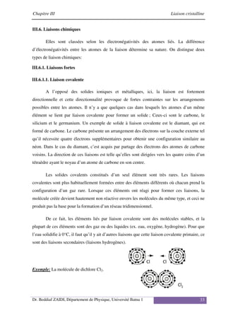 Chapitre III Liaison cristalline
Dr. Beddiaf ZAIDI, Département de Physique, Université Batna 1 33
III.6. Liaisons chimiques
Elles sont classées selon les électronégativités des atomes liés. La différence
d’électronégativités entre les atomes de la liaison détermine sa nature. On distingue deux
types de liaison chimiques:
III.6.1. Liaisons fortes
III.6.1.1. Liaison covalente
A l’opposé des solides ioniques et métalliques, ici, la liaison est fortement
directionnelle et cette directionnalité provoque de fortes contraintes sur les arrangements
possibles entre les atomes. Il n’y a que quelques cas dans lesquels les atomes d’un même
élément se lient par liaison covalente pour former un solide ; Ceux-ci sont le carbone, le
silicium et le germanium. Un exemple de solide à liaison covalente est le diamant, qui est
formé de carbone. Le carbone présente un arrangement des électrons sur la couche externe tel
qu’il nécessite quatre électrons supplémentaires pour obtenir une configuration similaire au
néon. Dans le cas du diamant, c’est acquis par partage des électrons des atomes de carbone
voisins. La direction de ces liaisons est telle qu’elles sont dirigées vers les quatre coins d’un
tétraèdre ayant le noyau d’un atome de carbone en son centre.
Les solides covalents constitués d’un seul élément sont très rares. Les liaisons
covalentes sont plus habituellement formées entre des éléments différents où chacun prend la
configuration d’un gaz rare. Lorsque ces éléments ont réagi pour former ces liaisons, la
molécule créée devient hautement non réactive envers les molécules du même type, et ceci ne
produit pas la base pour la formation d’un réseau tridimensionnel.
De ce fait, les éléments liés par liaison covalente sont des molécules stables, et la
plupart de ces éléments sont des gaz ou des liquides (ex. eau, oxygène, hydrogène). Pour que
l’eau solidifie à 0°C, il faut qu’il y ait d’autres liaisons que cette liaison covalente primaire, ce
sont des liaisons secondaires (liaisons hydrogènes).
Exemple: La molécule de dichlore Cl2.
 