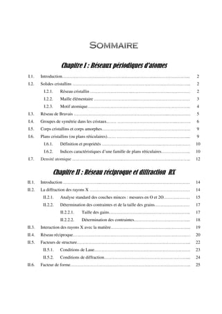 Chapitre I : Réseaux périodiques d'atomes
I.1. Introduction………………………………………………………..…………………... 2
I.2. Solides cristallins …………………………..………………………………………….. 2
I.2.1. Réseau cristallin ………………………...…………………….…………… 2
I.2.2. Maille élémentaire ………………………...…………………….………… 3
I.2.3. Motif atomique…………………………………………………………….. 4
I.3. Réseau de Bravais ………………………………………………………...…………… 5
I.4. Groupes de symétrie dans les cristaux.…… …………………………………..………. 6
I.5. Corps cristallins et corps amorphes……………………………………………………. 9
I.6. Plans cristallins (ou plans réticulaires)…… …………………………………………... 9
I.6.1. Définition et propriétés ………………………………….………………… 10
I.6.2. Indices caractéristiques d’une famille de plans réticulaires……………….. 10
I.7. Densité atomique ……………………………..……………………………………….. 12
Chapitre II : Réseau réciproque et diffraction RX
II.1. Introduction ……………………...……………………………………………………. 14
II.2. La diffraction des rayons X …………………….…………….......…………………… 14
II.2.1. Analyse standard des couches minces : mesures en ϴ et 2ϴ……………… 15
II.2.2. Détermination des contraintes et de la taille des grains…………………… 17
II.2.2.1. Taille des gains……………………………………………….. 17
II.2.2.2. Détermination des contraintes………………………………... 18
II.3. Interaction des rayons X avec la matière………………………………………………. 19
II.4. Réseau réciproque……………………………………………………………………… 20
II.5. Facteurs de structure………………………………………………………….………... 22
II.5.1. Conditions de Laue………………………………………………………… 23
II.5.2. Conditions de diffraction…………………………………………………... 24
II.6. Facteur de forme……………………………………………………………………….. 25
 