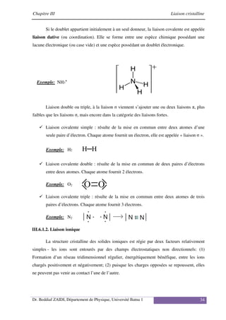 Chapitre III Liaison cristalline
Dr. Beddiaf ZAIDI, Département de Physique, Université Batna 1 34
Si le doublet appartient initialement à un seul donneur, la liaison covalente est appelée
liaison dative (ou coordination). Elle se forme entre une espèce chimique possédant une
lacune électronique (ou case vide) et une espèce possédant un doublet électronique.
Exemple: NH3
+
Liaison double ou triple, à la liaison σ viennent s’ajouter une ou deux liaisons π, plus
faibles que les liaisons σ, mais encore dans la catégorie des liaisons fortes.
Liaison covalente simple : résulte de la mise en commun entre deux atomes d’une
seule paire d’électron. Chaque atome fournit un électron, elle est appelée « liaison σ ».
Exemple: H2 H─H
Liaison covalente double : résulte de la mise en commun de deux paires d’électrons
entre deux atomes. Chaque atome fournit 2 électrons.
Exemple: O2
Liaison covalente triple : résulte de la mise en commun entre deux atomes de trois
paires d’électrons. Chaque atome fournit 3 électrons.
Exemple: N2
III.6.1.2. Liaison ionique
La structure cristalline des solides ioniques est régie par deux facteurs relativement
simples - les ions sont entourés par des champs électrostatiques non directionnels: (1)
Formation d’un réseau tridimensionnel régulier, énergétiquement bénéfique, entre les ions
chargés positivement et négativement; (2) puisque les charges opposées se repoussent, elles
ne peuvent pas venir au contact l’une de l’autre.
 