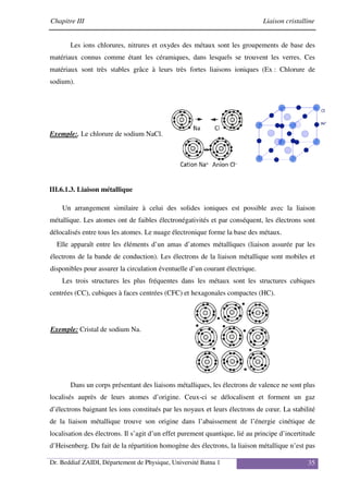 Chapitre III Liaison cristalline
Dr. Beddiaf ZAIDI, Département de Physique, Université Batna 1 35
Les ions chlorures, nitrures et oxydes des métaux sont les groupements de base des
matériaux connus comme étant les céramiques, dans lesquels se trouvent les verres. Ces
matériaux sont très stables grâce à leurs très fortes liaisons ioniques (Ex : Chlorure de
sodium).
Exemple:. Le chlorure de sodium NaCl.
III.6.1.3. Liaison métallique
Un arrangement similaire à celui des solides ioniques est possible avec la liaison
métallique. Les atomes ont de faibles électronégativités et par conséquent, les électrons sont
délocalisés entre tous les atomes. Le nuage électronique forme la base des métaux.
Elle apparaît entre les éléments d’un amas d’atomes métalliques (liaison assurée par les
électrons de la bande de conduction). Les électrons de la liaison métallique sont mobiles et
disponibles pour assurer la circulation éventuelle d’un courant électrique.
Les trois structures les plus fréquentes dans les métaux sont les structures cubiques
centrées (CC), cubiques à faces centrées (CFC) et hexagonales compactes (HC).
Exemple: Cristal de sodium Na.
Dans un corps présentant des liaisons métalliques, les électrons de valence ne sont plus
localisés auprès de leurs atomes d’origine. Ceux-ci se délocalisent et forment un gaz
d’électrons baignant les ions constitués par les noyaux et leurs électrons de cœur. La stabilité
de la liaison métallique trouve son origine dans l’abaissement de l’énergie cinétique de
localisation des électrons. Il s’agit d’un effet purement quantique, lié au principe d’incertitude
d’Heisenberg. Du fait de la répartition homogène des électrons, la liaison métallique n’est pas
 