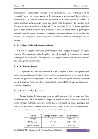 Chapitre III Liaison cristalline
Dr. Beddiaf ZAIDI, Département de Physique, Université Batna 1 36
directionnelle. L’arrangement structural n’est déterminé que par l’optimisation de la
compacité (rapport du volume occupé par les atomes sur le volume total). La coordinence
maximale de 12 est souvent atteinte dans les métaux, qu’ils soient liquides ou solides. La
liaison métallique est considérée comme une liaison forte. Cependant, elle n’est pas aussi
forte que les liaisons covalente et ionique (1 eV par paire liée), du fait des forces répulsives
qui s’exercent entre les électrons libres de charge -e. Ainsi, les métaux seront en général plus
malléables que les cristaux ioniques et covalents. Notons par ailleurs que la mobilité des
électrons est à l’origine des bonnes propriétés de conduction électrique et thermique dans les
métaux.
III.6.2. Liaisons faibles ou liaisons secondaires
Ce sont de simples attractions électrostatiques entre charges électriques de signes
opposés. Elles apparaissent entre les pôles + et – de molécules à répartitions de charges
inhomogènes ou polarisables. Elles agissent à plus longue distance, mais avec une intensité
plus faible que les liaisons fortes.
III.6.2.1. Liaison hydrogène
L'hydrogène n'a qu'un seul électron (Z = 1), il ne peut à priori avoir qu'une seule
liaison chimique. Pourtant, il lui arrive d'être sollicité par deux atomes à la fois. Une des deux
liaisons est appelée liaison hydrogène. En effet, cette liaison hydrogène intervient lorsque H
est lié à un atome "petit" et à forte électroaffinité comme (F, O, N) par une liaison ion-
covalente très polaire.
III.6.2.2. Liaison de Van Der Waals
C'est en étudiant les interactions entre les molécules neutres de gaz rares sous forte
pression que Van Der Waals (1873) a compris l'existence de forces d'attraction faibles et à
courte entre ces molécules. Ces forces ont été par la suite décrits en termes quantiques par
London en 1930.Dans ce cours, nous allons nous limiter à une étude semi-quantitative
classique en prenant le cas de deux atomes neutres d'un même gaz rare.
Liaison Energie de liaison (eV) Distance (nm)
Chimique
Hydrogène
Van Der Waals
1.5
0.1 - 0.3
< 0.1
0.1 - 0.2
0.25 – 0.30
0.3 – 0.4
 