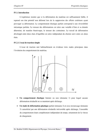 Chapitre IV Propriétés élastiques
Dr. Beddiaf ZAIDI, Département de Physique, Université Batna 1 42
IV.1. Introduction
L’expérience montre que si la déformation du matériau est suffisamment faible, il
reprend son état primitif non déformé lors de la suppression des efforts extérieurs ayant
provoqué sa déformation. Le comportement élastique parfait correspond à une réversibilité
mécanique parfaite. Le tenseur des déformations est alors une variable d’état et sa donnée
détermine, de manière biunivoque, le tenseur des contraintes. Le travail de déformation
développé entre deux états d’équilibre est alors indépendant du chemin suivi entre ces deux
états.
IV.2. L’essai de traction simple
L’essai de traction met habituellement en évidence trois stades principaux dans
l’évolution du comportement du matériau.
• Un comportement élastique linéaire ou non (domaine 1) pour lequel aucune
déformation résiduelle ne se maintient après décharge.
• Un stade de déformation plastique parfait (domaine 2) et avec écrouissage (domaine
3) caractérisé par une déformation résiduelle irréversible après décharge, l’ensemble
du comportement étant complétement indépendant du temps, notamment de la vitesse
de chargement.
 