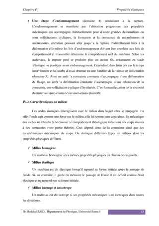 Chapitre IV Propriétés élastiques
Dr. Beddiaf ZAIDI, Département de Physique, Université Batna 1 43
• Une étape d’endommagement (domaine 4) conduisant à la rupture.
L’endommagement se manifeste par l’altération progressive des propriétés
mécaniques qui accompagne, habituellement pour d’assez grandes déformations ou
sous sollicitations cycliques, la formation et la croissance de microfissures et
microcavités, altération pouvant aller jusqu’`a la rupture. Naturellement liées à la
déformation elle-même les lois d’endommagement doivent être couplées aux lois de
comportement et l’ensemble détermine le comportement réel du matériau. Selon les
matériaux, la rupture peut se produire plus ou moins tôt, notamment en stade
´élastique ou plastique avant endommagement. Cependant, dans bien des cas le temps
interviennent et la courbe d’essai obtenue est une fonction de la vitesse de sollicitation
(domaine 5). Ainsi un arrêt `a contrainte constante s’accompagne d’une déformation
de fluage, un arrêt `a déformation constante s’accompagne d’une relaxation de la
contrainte, une sollicitation cyclique d’hystérésis. C’est la manifestation de la viscosité
du matériau visco-élasticité ou visco-élasto-plasticité.
IV.3. Caractéristiques du milieu
Les ondes sismiques interagissent avec le milieu dans lequel elles se propagent. En
effet l'onde agit comme une force sur le milieu, elle lui soumet une contrainte. En mécanique
des roches on cherche à déterminer le comportement rhéologique (réaction) des corps soumis
à des contraintes (voir partie théorie). Ceci dépend donc de la contrainte ainsi que des
caractérisitques mécaniques du corps. On distingue différents types de milieux dont les
propriétés physiques diffèrent.
Milieu homogène
Un matériau homogène a les mêmes propriétés physiques en chacun de ces points.
Milieu élastique
Un matériau est dit élastique lorsqu'il reprend sa forme initiale après le passage de
l'onde. Si, au contraire, il garde en mémoire le passage de l'onde il est définit comme étant
plastique et ne reprend pas sa forme initiale.
Milieu isotrope et anisotrope
Un matériau est dit isotrope si ses propriétés mécaniques sont identiques dans toutes
les directions.
 