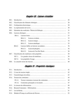 Chapitre III : Liaison cristalline
III.1. Introduction ………………………………….………………....................................... 28
III.2. Classification des éléments chimiques …………………............................................... 28
III.3. Configuration électronique…………………………………………………………….. 30
III.4. La représentation de Lewis…………………………………………………………….. 30
III.5. Géométrie des molécules- Théorie de Gillespie……………………………………….. 31
III.6. Liaisons chimiques…………………………………………………………………….. 33
III.6.1. Liaisons fortes……………………………………………………………… 33
III.6.1.1. Liaison covalente……………………………………………... 33
III.6.1.2. Liaison ionique……………………………………………….. 34
III.6.1.3. Liaison métallique…………………………………………….. 35
III.6.2. Liaisons faibles ou liaisons secondaires…………………………………… 36
III.6.2.1. Liaison hydrogène……………………………………………. 36
III.6.2.2. Liaison de Van Der Waals………….………………………… 36
III.7. Classification des matériaux et des propriétés………………………………...……… 38
III.7.1. Les grandes classes de matériaux……….………………………………... 38
III.7.2. Les propriétés d’usage……………………………………………………. 38
III.8. Le caractère mixte des liaisons………………………………………………………… 40
Chapitre IV : Propriétés élastiques
IV.1. Introduction……………………………………………………………………………. 42
IV.2. L’essai de traction simple……………………………………………………………… 42
IV.3. Caractéristiques du milieu…………………………………………………………… 43
IV.4. Tenseur des contraintes……………………………………………………………… 44
IV.4.1. Vecteur contrainte et tenseur des contraintes…..….………………………. 44
IV.4.2. Contraintes principales et invariants ……..……….……….…………….... 47
IV.5. Le tenseur des déformations…………………………………………………………… 48
IV.6. Résumé Contraintes – Déformations………………………………………………… 50
IV.7. Loi de Hooke…………………………………………………………………………... 51
IV.8. Module d'Young et coefficient de Poisson…………………………………………….. 52
 