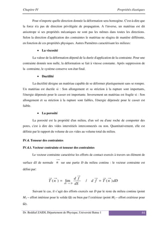 Chapitre IV Propriétés élastiques
Dr. Beddiaf ZAIDI, Département de Physique, Université Batna 1 44
Pour n'importe quelle direction donnée la déformation sera homogène. C'est-à-dire que
la force n'a pas de direction privilégiée de propagation. A l'inverse, un matériau est dit
anisotrope si ses propriétés mécaniques ne sont pas les mêmes dans toutes les directions.
Selon la direction d'application des contraintes le matériau ne réagira de manière différente,
en fonction de ces propriétés physiques. Autres Parmètres caractérisant les milieux:
• La viscosité
La valeur de la déformation dépend de la durée d'application de la contrainte. Pour une
contrainte donnée non nulle, la déformation se fait à vitesse constante. Après suppression de
la contrainte, le système conserve son état final.
• Ductilité
La ductilité désigne un matériau capable de se déformer plastiquement sans se rompre.
Un matériau est ductile si : Son allongement et sa striction à la rupture sont importants,
l'énergie dépensée pour le casser est importante. Inversement un matériau est fragile si : Son
allongement et sa striction à la rupture sont faibles, l'énergie dépensée pour le casser est
faible.
• La porosité
La porosité est la propriété d'un milieu, d'un sol ou d'une roche de comporter des
pores, c'est à dire des vides interstitiels interconnectés ou non. Quantitativement, elle est
définie par le rapport du volume de ces vides au volume total du milieu.
IV.4. Tenseur des contraintes
IV.4.1. Vecteur contrainte et tenseur des contraintes
Le vecteur contrainte caractérise les efforts de contact exercés à travers un élément de
surface dS de normale n sur une partie D du milieu continu : le vecteur contrainte est
défini par:
dD
n
T
f
d
dS
f
d
n
T
D
dS
)
(
/
lim
)
( =
=
→
Suivant le cas, il s’agit des efforts exercés sur D par le reste du milieu continu (point
M1 – effort intérieur pour le solide Ω) ou bien par l’extérieur (point M2 – effort extérieur pour
Ω).
 
