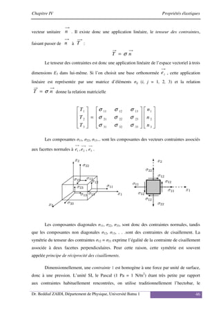 Chapitre IV Propriétés élastiques
Dr. Beddiaf ZAIDI, Département de Physique, Université Batna 1 46
vecteur unitaire n . Il existe donc une application linéaire, le tenseur des contraintes,
faisant passer de n à T :
n
T σ
=
Le tenseur des contraintes est donc une application linéaire de l’espace vectoriel à trois
dimensions E3 dans lui-même. Si l’on choisit une base orthonormée i
e , cette application
linéaire est représentée par une matrice d’éléments σij (i, j = 1, 2, 3) et la relation
n
T σ
= donne la relation matricielle




















=










3
2
1
33
32
31
23
22
21
13
12
11
3
2
1
n
n
n
T
T
T
σ
σ
σ
σ
σ
σ
σ
σ
σ
Les composantes σ11, σ22, σ13... sont les composantes des vecteurs contraintes associés
aux facettes normales à 3
2
1 ,
, e
e
e .
Les composantes diagonales σ11, σ22, σ33, sont donc des contraintes normales, tandis
que les composantes non diagonales σ12, σ13, . . .sont des contraintes de cisaillement. La
symétrie du tenseur des contraintes σ12 = σ21 exprime l’égalité de la contrainte de cisaillement
associée à deux facettes perpendiculaires. Peur cette raison, cette symétrie est souvent
appelée principe de réciprocité des cisaillements.
Dimensionnellement, une contrainte 1 est homogène à une force par unité de surface,
donc à une pression. L’unité SI, le Pascal (1 Pa = 1 N/m2
) étant très petite par rapport
aux contraintes habituellement rencontrées, on utilise traditionnellement l’hectobar, le
 