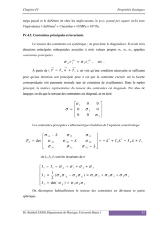 Chapitre IV Propriétés élastiques
Dr. Beddiaf ZAIDI, Département de Physique, Université Batna 1 47
méga pascal et le daN/mm (et chez les anglo-saxons, le p.s.i. pound per square inch) avec
l’équivalence 1 daN/mm2
= 1 hectobar = 10 MPa = 107 Pa.
IV.4.2. Contraintes principales et invariants
Le tenseur des contraintes est symétrique ; on peut donc le diagonaliser. Il existe trois
directions principales orthogonales associées à trois valeurs propres σ1, σ2, σ3, appelées
contraintes principales.
.
,
)
1
(
1
)
1
(
etc
e
e i
j
ij σ
σ =
À partir de ( t
n T
n
T
T +
= ), on voit qu’une condition nécessaire et suffisante
pour qu’une direction soit principale pour σ est que la contrainte exercée sur la facette
correspondante soit purement normale (pas de contrainte de cisaillement). Dans le repère
principal, la matrice représentative du tenseur des contraintes est diagonale. Par abus de
langage, on dit que le tenseur des contraintes est diagonal, et on écrit










=
3
2
1
0
0
0
0
0
0
σ
σ
σ
σ
Les contraintes principales s’obtiennent par résolution de l’équation caractéristique
3
2
2
1
3
33
32
31
23
22
21
13
12
11
det I
I
I
P +
−
+
−
=










−
−
−
= λ
λ
λ
λ
σ
σ
σ
σ
λ
σ
σ
σ
σ
λ
σ
σ
où I1, I2, I3 sont les invariants de σ







=
=
+
+
=
−
=
+
+
=
=
=
3
2
1
3
1
3
3
2
2
1
2
3
2
1
1
1
)
det(
)
(
2
1
σ
σ
σ
σ
σ
σ
σ
σ
σ
σ
σ
σ
σ
σ
σ
σ
σ
σ
ij
ij
ij
jj
ii
ij
I
I
I
I
On décompose habituellement le tenseur des contraintes en déviateur et partie
sphérique.
 