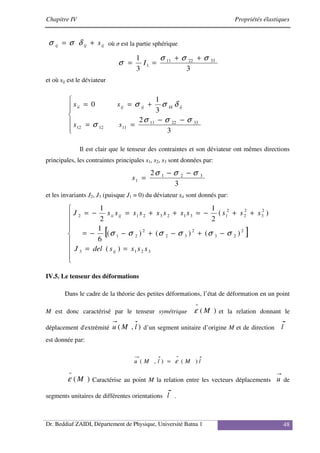 Chapitre IV Propriétés élastiques
Dr. Beddiaf ZAIDI, Département de Physique, Université Batna 1 48
ij
ij
ij s
+
= δ
σ
σ où σ est la partie sphérique
3
3
1 33
22
11
1
σ
σ
σ
σ
+
+
=
= I
et où sij est le déviateur







−
−
=
=
+
=
=
3
2
3
1
0
33
22
11
11
12
12
σ
σ
σ
σ
δ
σ
σ
s
s
s
s ij
kk
ij
ij
ii
Il est clair que le tenseur des contraintes et son déviateur ont mêmes directions
principales, les contraintes principales s1, s2, s3 sont données par:
3
2 3
2
1
1
σ
σ
σ −
−
=
s
et les invariants J2, J3 (puisque J1 = 0) du déviateur sii sont donnés par:
[ ]









=
=
−
+
−
+
−
−
=
+
+
−
=
+
+
=
−
=
3
2
1
3
2
2
3
2
3
2
2
2
1
2
3
2
2
2
1
3
1
2
3
2
1
2
)
(
)
(
)
(
)
(
6
1
)
(
2
1
2
1
s
s
s
s
del
J
s
s
s
s
s
s
s
s
s
s
s
J
ij
ij
ii
σ
σ
σ
σ
σ
σ
IV.5. Le tenseur des déformations
Dans le cadre de la théorie des petites déformations, l’état de déformation en un point
M est donc caractérisé par le tenseur symétrique )
( M
=
ε et la relation donnant le
déplacement d'extrémité )
,
( l
M
u d’un segment unitaire d’origine M et de direction l
est donnée par:
l
M
l
M
u )
(
)
,
(
=
= ε
)
( M
=
ε Caractérise au point M la relation entre les vecteurs déplacements u de
segments unitaires de différentes orientations l .
 