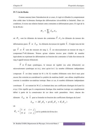 Chapitre IV Propriétés élastiques
Dr. Beddiaf ZAIDI, Département de Physique, Université Batna 1 51
IV.7. Loi de Hooke
Comme annoncé dans l'introduction de ce cours, il s'agit ici d'étudier le comportement
d'un solide dans le domaine élastique des déformations (réversibilité et linéarité). Dans ces
conditions, il existe une relation linéaire entre contraintes et déformations pures. Il s'agit de la
loi de Hooke:
∑
=
l
k
kl
ijkl
ij
,
ε
λ
σ
où ij
σ sont les éléments du tenseur des contraintes kl
T ε
,
=
les éléments du tenseur des
déformations pures
=
E et ijkl
λ les éléments du tenseur de rigidité
=
L . Compte tenu du fait
que
=
T et
=
E sont des tenseurs de rang 2,
=
L est nécessairement un tenseur de rang 4
comportant 34
=81 éléments. Notons qu'une relation inverse peut s'établir de manière
équivalente en exprimant les déformations en fonction des contraintes à l'aide d'un tenseur de
rang 4 appelé tenseur d'élasticité.
=
T et
=
E étant symétriques, le tenseur de rigidité (ou celui d'élasticité) est
nécessairement symétrique en i et j, ainsi qu'en k et l. Le nombre d'éléments indépendants
composant
=
L est donc ramené de 81 à 36. Ce nombre d'éléments reste élevé mais peut
encore être restreint en considérant la symétrie du matériau étudié : une ultime simplification
consiste à considérer un matériau isotrope. Dans ce cas, le nombre d'éléments indépendants
constituant
=
L est ramené de 36 à 2, se limitant donc aux coefficients élastiques de Lamé (λ)
et (µ). Cela signifie que le comportement élastique d'un matériau isotrope est complètement
défini à partir de la connaissance de ces deux seuls paramètres. Ainsi, chacun des
éléments ijkl
λ de
=
L peut se formuler en fonction des coefficients élastiques de Lamé:
)
( jk
il
jl
ik
kl
ij
ijkl δ
δ
δ
δ
µ
δ
λδ
λ +
+
=
où








≠
=
=
j
i
si
j
i
si
ij
0
1
δ est le symbole de Krönecker.
 