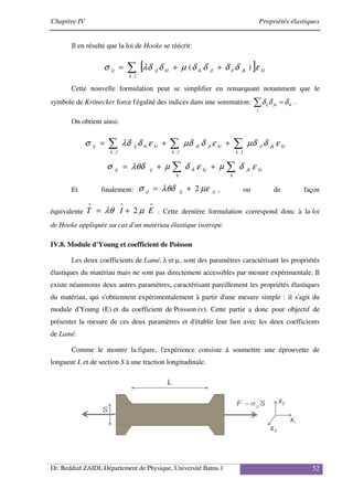Chapitre IV Propriétés élastiques
Dr. Beddiaf ZAIDI, Département de Physique, Université Batna 1 52
Il en résulte que la loi de Hooke se réécrit:
[ ]
∑ +
+
=
l
k
kl
jk
il
jl
ik
kl
ij
ij
,
)
( ε
δ
δ
δ
δ
µ
δ
λδ
σ
Cette nouvelle formulation peut se simplifier en remarquant notamment que le
symbole de Krönecker force l'égalité des indices dans une sommation: ∑ =
j
ik
jk
ij δ
δ
δ .
On obtient ainsi:
ki
jk
l
k
il
ki
jl
l
k
ik
ki
ki
l
k
ij
ij ε
δ
µδ
ε
δ
µδ
ε
δ
λδ
σ ∑
∑
∑ +
+
=
,
,
,
∑
∑ +
+
=
k
ki
jk
kj
k
ik
ij
ij ε
δ
µ
ε
δ
µ
λθδ
σ
Et finalement: ij
ij
ij µε
λθδ
σ 2
+
= , ou de façon
équivalente
=
=
=
+
= E
I
T µ
λθ 2 . Cette dernière formulation correspond donc à la loi
de Hooke appliquée au cas d'un matériau élastique isotrope.
IV.8. Module d'Young et coefficient de Poisson
Les deux coefficients de Lamé, λ et µ, sont des paramètres caractérisant les propriétés
élastiques du matériau mais ne sont pas directement accessibles par mesure expérimentale. Il
existe néanmoins deux autres paramètres, caractérisant pareillement les propriétés élastiques
du matériau, qui s'obtiennent expérimentalement à partir d'une mesure simple : il s'agit du
module d'Young (E) et du coefficient de Poisson (ν). Cette partie a donc pour objectif de
présenter la mesure de ces deux paramètres et d'établir leur lien avec les deux coefficients
de Lamé.
Comme le montre la figure, l'expérience consiste à soumettre une éprouvette de
longueur L et de section S à une traction longitudinale.
 