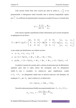 Chapitre IV Propriétés élastiques
Dr. Beddiaf ZAIDI, Département de Physique, Université Batna 1 53
Cette traction résulte d'une force exercée par unité de surface
S
F
=
11
σ et est
proportionnelle à l'allongement relatif mesurable dans la direction longitudinale repérée
par 1
e . Le coefficient de proportionnalité correspond au module d'Young et se formule donc
:
11
11
/
/
ε
σ
=
∆
=
L
L
S
F
E
Cette traction engendre naturellement d'autres déformations qu'il convient d'expliciter
en appliquant la loi de Hooke :










+










=










=
+
=
=
=
=
33
32
31
23
22
21
13
12
11
11
2
1
0
0
0
1
0
0
0
1
0
0
0
0
0
0
0
0
2
ε
ε
ε
ε
ε
ε
ε
ε
ε
µ
λθ
σ
µ
λθ E
I
T
ce qui conduit, par identification, aux relations suivante:
• (i) 0
23
13
12 =
=
= ε
ε
ε
• (ii) 11
11
33
22
11
)
2
( ε
σ
λε
λε
ε
µ
λ E
=
=
+
+
+
• (iii) 0
)
2
(
)
2
( 33
22
11
33
22
11 =
+
+
+
=
+
+
+ ε
µ
λ
λε
λε
λε
ε
µ
λ
λε
La relation (i) permet de constater qu'il y a absence de glissement (pas de déformations
angulaires pures dans le repère choisi). Par conséquent, seuls les allongements
relatifs ii
ε sont à considérés. La relation (iii), après simplification, conduit
à 33
22 ε
ε = : les allongements relatifs dans la direction transverse sont identiques. En
remplaçant 33
ε par 22
ε dans la relation (ii), on obtient alors:
11
22
11 2
)
2
( ε
λε
ε
µ
λ E
=
+
+
Nouvelle relation permettant d'établir une proportionnalité entre 33
22
11 , ε
ε
ε et :
11
33
22
2
)
2
(
ε
λ
µ
λ
ε
ε
E
−
+
−
=
=
 