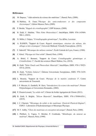 Dr. Beddiaf ZAIDI, Département de Physique, Université Batna 1 55
Références
[1] M. Dupeux, " Aide-mémoire de science des matériaux ", Dunod, Paris, (2008).
[2] H. Mathieu, H. Fanet, "Physique des semi-conducteurs et des composants
électroniques", Edition Masson, Paris, (2009).
[3] P. Bordet, "Rappels de cristallographie", EDP Sciences, (2008).
[4] B. Zaidi, C. Shekhar, "Thin Films Photovoltaics", IntechOpen, ISBN: 978-1-83969-
906-1, (2022).
[5] N. Millot, J. Niépce, "Cristallographie géométrique", Tec &Doc, Lavoisier.
[6] A. RASKIN, "Support de Cours: Rappels atomistiques, structure des métaux, des
alliages et des céramiques", Université Médicale Virtuelle Francophone, (2010).
[7] F. Sidoroff, "Mécanique des milieux continus", École Centrale de Lyon, France, (1980).
[8] C. Kittel, "Physique de l'état solide", Dunod, Paris, (1998).
[9] A. Britel, F. Bennani, "Support de Cours: Cristallographie géométrique et
Cristallochimie 1", Faculté des sciences Dharel Mahraz, Fes, (2019).
[10] B. Zaidi, "Solar Panels and Photovoltaic Materials", IntechOpen, ISBN: 978-1-78923-
435-0, (2018).
[11] B. Zaidi, "Cellules Solaires", Éditions Universitaire Européennes, ISBN: 978-3-639-
48212-6, (2016).
[12] L. Boumia, "Support de Cours: Physique de la matière condensée I", Centre
universitaire de Tissemsilt.
[13] J. P. Mercier, G. Zambelli, W. Kurz, "Introduction à la science des matériaux", Presses
Polytechniques et Universitaire Romandes, (2002).
[14] P. Fleurat-Lessard, "Le solide réel", Chimie du Solide Agrégation de Chimie (2011).
[15] B. Zaidi, S. Belghit, "Silicon Materials", IntechOpen, ISBN: 978-1-78984-659-1,
(2019).
[16] J. C. Charmet, "Mécanique du solide et des matériaux: Elasticité-Plasticité-Rupture",
ESPCI - Laboratoire d’Hydrodynamique et Mécanique Physique.
[17] M. F. Ashby, "Choix des matériaux en conception mécanique", Dunod, Paris, (2000).
[18] J. Philibert, A. Vignes, Y. Bréchet, P. Combrade, "Métallurgie, du minerai au
matériau", Masson, Paris, (1998).
View publication stats
 