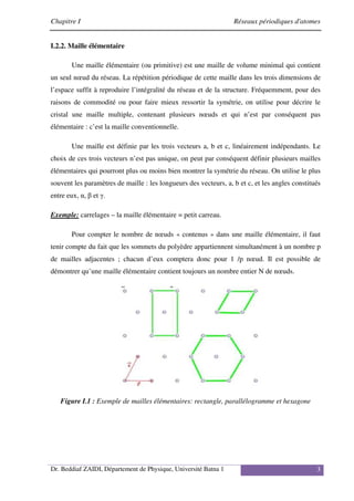 Chapitre I Réseaux périodiques d'atomes
Dr. Beddiaf ZAIDI, Département de Physique, Université Batna 1 3
I.2.2. Maille élémentaire
Une maille élémentaire (ou primitive) est une maille de volume minimal qui contient
un seul nœud du réseau. La répétition périodique de cette maille dans les trois dimensions de
l’espace suffit à reproduire l’intégralité du réseau et de la structure. Fréquemment, pour des
raisons de commodité ou pour faire mieux ressortir la symétrie, on utilise pour décrire le
cristal une maille multiple, contenant plusieurs nœuds et qui n’est par conséquent pas
élémentaire : c’est la maille conventionnelle.
Une maille est définie par les trois vecteurs a, b et c, linéairement indépendants. Le
choix de ces trois vecteurs n’est pas unique, on peut par conséquent définir plusieurs mailles
élémentaires qui pourront plus ou moins bien montrer la symétrie du réseau. On utilise le plus
souvent les paramètres de maille : les longueurs des vecteurs, a, b et c, et les angles constitués
entre eux, α, β et γ.
Exemple: carrelages – la maille élémentaire = petit carreau.
Pour compter le nombre de nœuds « contenus » dans une maille élémentaire, il faut
tenir compte du fait que les sommets du polyèdre appartiennent simultanément à un nombre p
de mailles adjacentes ; chacun d’eux comptera donc pour 1 /p nœud. Il est possible de
démontrer qu’une maille élémentaire contient toujours un nombre entier N de nœuds.
Figure I.1 : Exemple de mailles élémentaires: rectangle, parallélogramme et hexagone
 