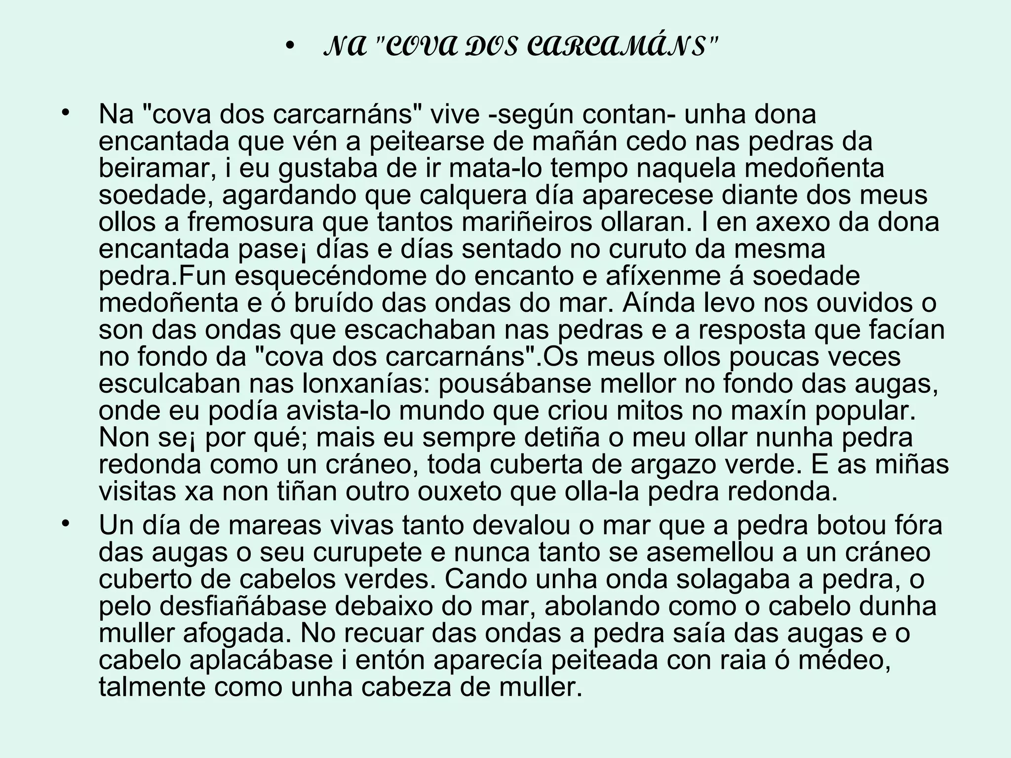 NA "COVA DOS CARCAMÁNS"  Na "cova dos carcarnáns" vive -según contan- unha dona encantada que vén a peitearse de mañán cedo nas pedras da beiramar, i eu gustaba de ir mata-lo tempo naquela medoñenta soedade, agardando que calquera día aparecese diante dos meus ollos a fremosura que tantos mariñeiros ollaran. I en axexo da dona encantada pase¡ días e días sentado no curuto da mesma pedra.Fun esquecéndome do encanto e afíxenme á soedade medoñenta e ó bruído das ondas do mar. Aínda levo nos ouvidos o son das ondas que escachaban nas pedras e a resposta que facían no fondo da "cova dos carcarnáns".Os meus ollos poucas veces esculcaban nas lonxanías: pousábanse mellor no fondo das augas, onde eu podía avista-lo mundo que criou mitos no maxín popular. Non se¡ por qué; mais eu sempre detiña o meu ollar nunha pedra redonda como un cráneo, toda cuberta de argazo verde. E as miñas visitas xa non tiñan outro ouxeto que olla-la pedra redonda. Un día de mareas vivas tanto devalou o mar que a pedra botou fóra das augas o seu curupete e nunca tanto se asemellou a un cráneo cuberto de cabelos verdes. Cando unha onda solagaba a pedra, o pelo desfiañábase debaixo do mar, abolando como o cabelo dunha muller afogada. No recuar das ondas a pedra saía das augas e o cabelo aplacábase i entón aparecía peiteada con raia ó médeo, talmente como unha cabeza de muller. 