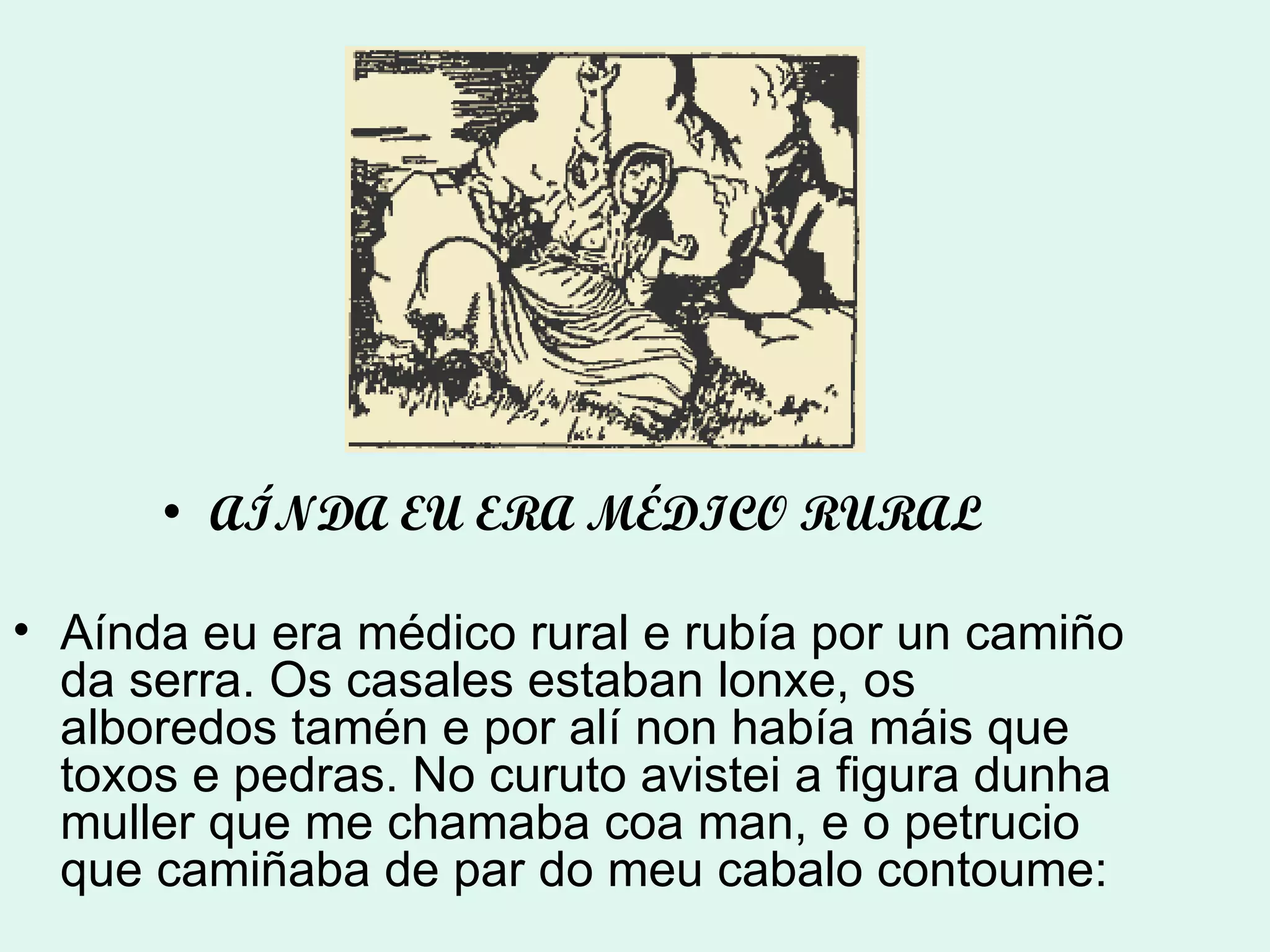 AÍNDA EU ERA MÉDICO RURAL Aínda eu era médico rural e rubía por un camiño da serra. Os casales estaban lonxe, os alboredos tamén e por alí non había máis que toxos e pedras. No curuto avistei a figura dunha muller que me chamaba coa man, e o petrucio que camiñaba de par do meu cabalo contoume: 
