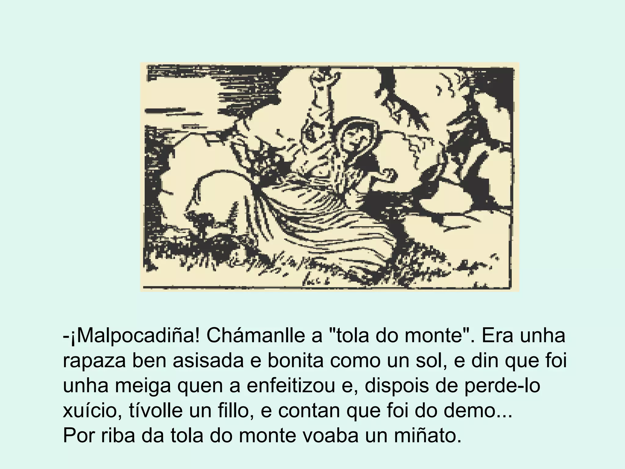 -¡Malpocadiña! Chámanlle a "tola do monte". Era unha rapaza ben asisada e bonita como un sol, e din que foi unha meiga quen a enfeitizou e, dispois de perde-lo xuício, tívolle un fillo, e contan que foi do demo... Por riba da tola do monte voaba un miñato.        
