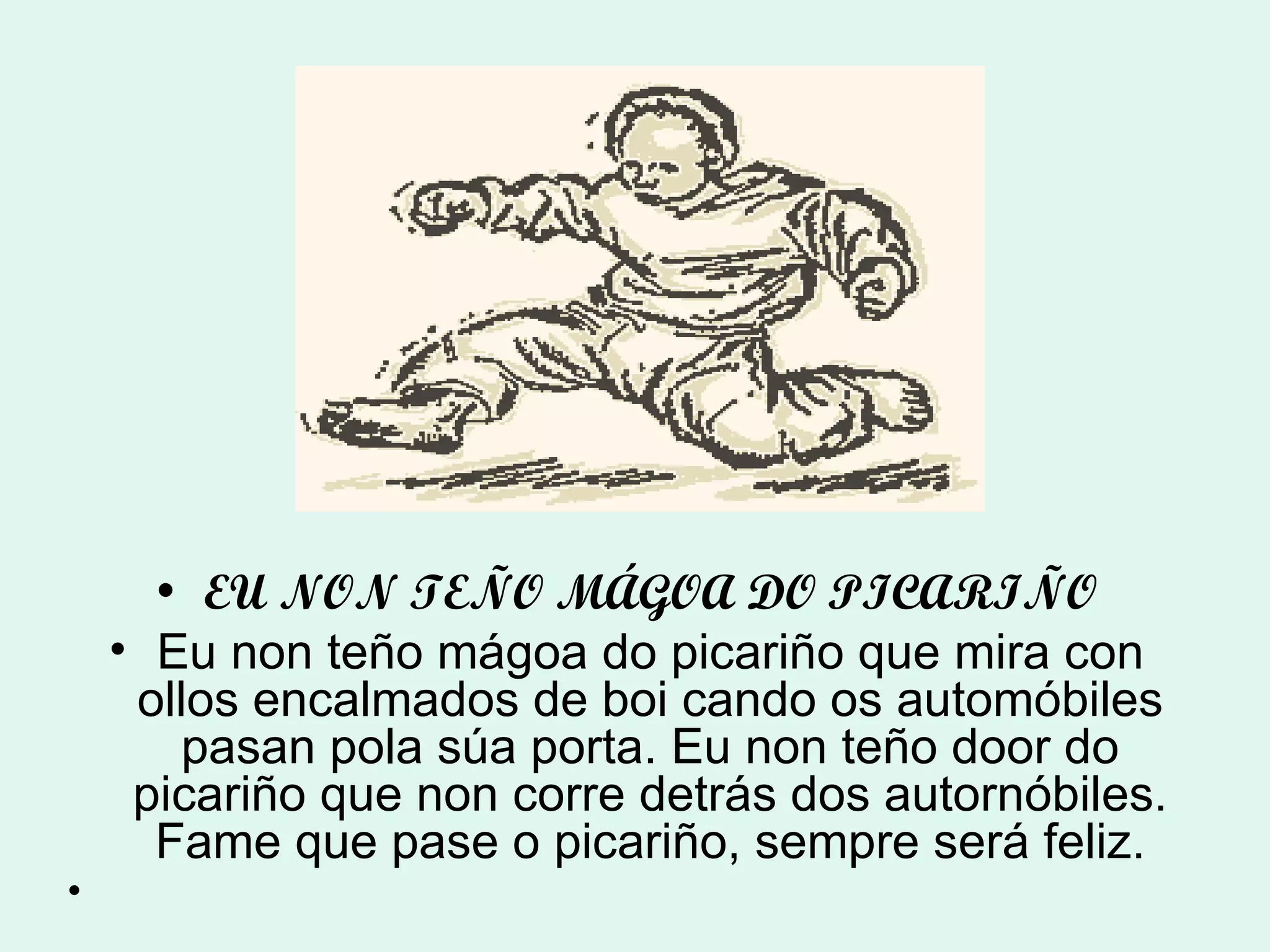EU NON TEÑO MÁGOA DO PICARIÑO Eu non teño mágoa do picariño que mira con ollos encalmados de boi cando os automóbiles pasan pola súa porta. Eu non teño door do picariño que non corre detrás dos autornóbiles. Fame que pase o picariño, sempre será feliz. 