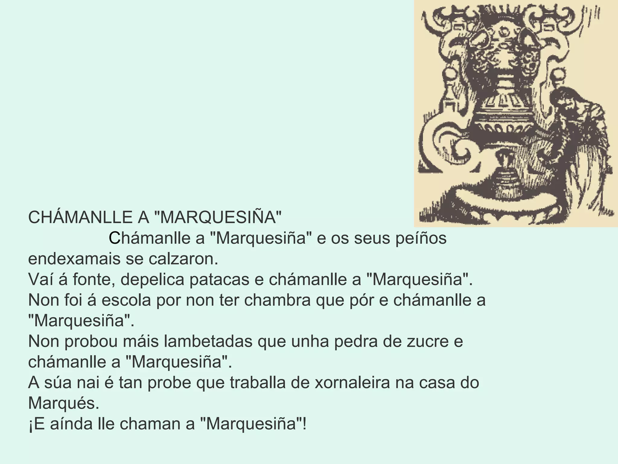 CHÁMANLLE A "MARQUESIÑA"                 C hámanlle a "Marquesiña" e os seus peíños endexamais se calzaron. Vaí á fonte, depelica patacas e chámanlle a "Marquesiña". Non foi á escola por non ter chambra que pór e chámanlle a "Marquesiña". Non probou máis lambetadas que unha pedra de zucre e chámanlle a "Marquesiña". A súa nai é tan probe que traballa de xornaleira na casa do Marqués. ¡E aínda lle chaman a "Marquesiña"! 