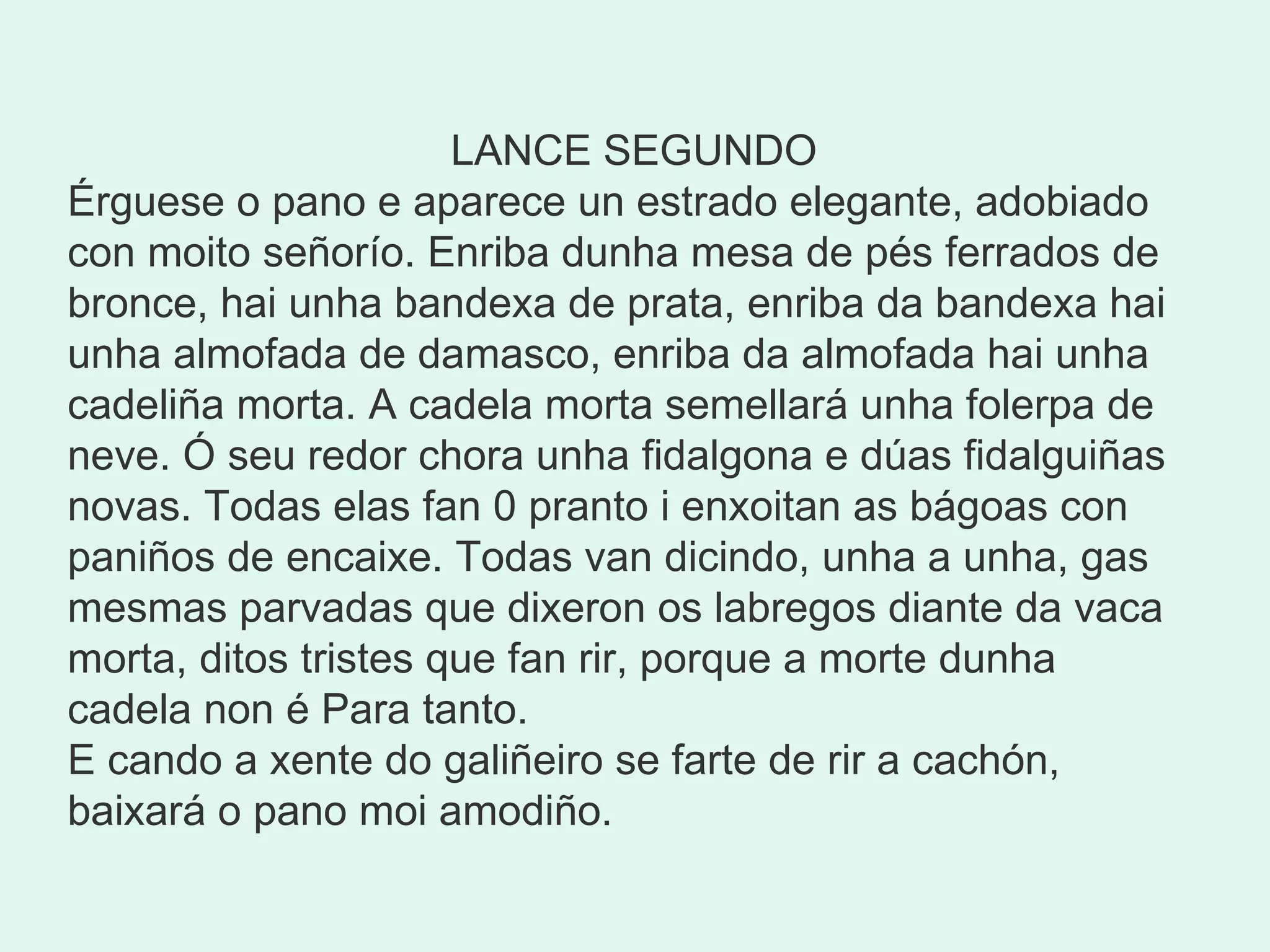    LANCE SEGUNDO Érguese o pano e aparece un estrado elegante, adobiado con moito señorío. Enriba dunha mesa de pés ferrados de bronce, hai unha bandexa de prata, enriba da bandexa hai unha almofada de damasco, enriba da almofada hai unha cadeliña morta. A cadela morta semellará unha folerpa de neve. Ó seu redor chora unha fidalgona e dúas fidalguiñas novas. Todas elas fan 0 pranto i enxoitan as bágoas con paniños de encaixe. Todas van dicindo, unha a unha, gas mesmas parvadas que dixeron os labregos diante da vaca morta, ditos tristes que fan rir, porque a morte dunha cadela non é Para tanto. E cando a xente do galiñeiro se farte de rir a cachón, baixará o pano moi amodiño. 