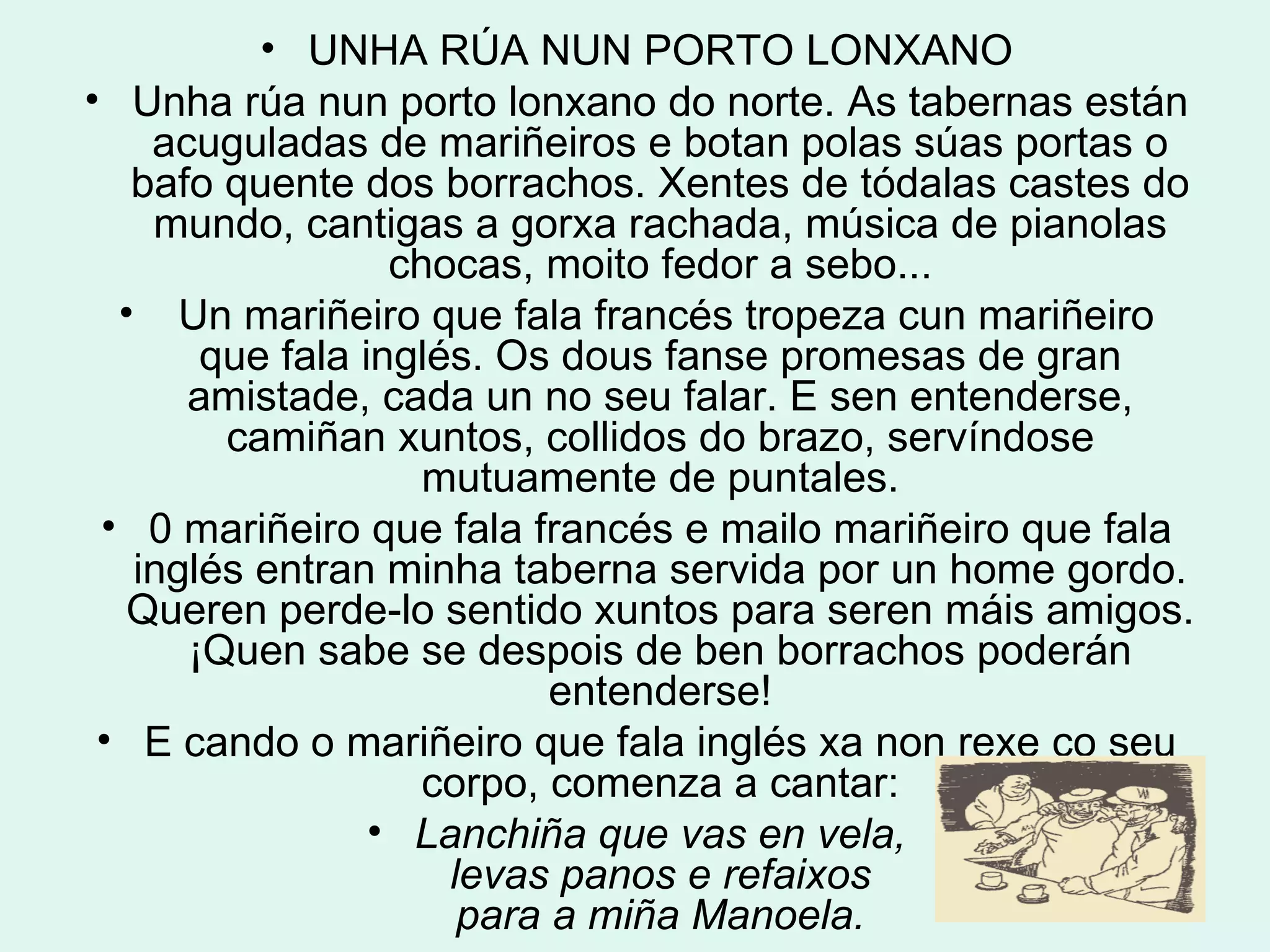 UNHA RÚA NUN PORTO LONXANO Unha rúa nun porto lonxano do norte. As tabernas están acuguladas de mariñeiros e botan polas súas portas o bafo quente dos borrachos. Xentes de tódalas castes do mundo, cantigas a gorxa rachada, música de pianolas chocas, moito fedor a sebo... Un mariñeiro que fala francés tropeza cun mariñeiro que fala inglés. Os dous fanse promesas de gran amistade, cada un no seu falar. E sen entenderse, camiñan xuntos, collidos do brazo, servíndose mutuamente de puntales. 0 mariñeiro que fala francés e mailo mariñeiro que fala inglés entran minha taberna servida por un home gordo. Queren perde-lo sentido xuntos para seren máis amigos. ¡Quen sabe se despois de ben borrachos poderán entenderse! E cando o mariñeiro que fala inglés xa non rexe co seu corpo, comenza a cantar: Lanchiña que vas en vela, levas panos e refaixos para a miña Manoela. 