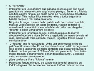 O "RIFANTE"  0 "Rifante" era un mariñeiro que ganaba pesos que na súa bulsa gardábanse talmente como auga nunha pene¡ra. En terra o Rifante non tiña caletre ningún; en canto ponía pé no seu barco, trocábase nun sabio. Tiña moitos fillos e moitos netos e todos a gastar a barullo porque o mar daba para todo. Ninguén lle negou o creto de bo patrón e de bo cristiano que tiña; mais ás veces parecía ter tratos co demo. Habían de larga-lo aparello outros mariñeiros e non habían de coller ren; chegaba o "Rifante" e collía unha fartura de peixe. 0 "Rifante" era farturento de seu. Estando a pique de morrer afogado ofreceuse a Nosa Señora e regaloulle un manto de seis mil reás, ademais da misa cantada, música, foguetes, traxes novos e comida a fartar. 0 "Rifante" tiña fe na súa fada. Unha vez enfermouse e fixo de patrón o fillo máis vello. En canto volveu do mar, o fillo achegouse ó leito do pai e tatexando de medo contoulle que o aparello quedara trabado nunhas pedras. 0 "Rifante" dixo simplesmente: "Non teñas medo, Ramón; o mar levouno, o mar dará para outro". E despois calou e virouse cara á parede. ¡Que confianza tiña o "Rifante" no mar! Pero tanta fartura minguou de súpeto e a farne foi entrando en tódolos fogares. Tal aconteceu cando as traíñas mataron o xeito. 