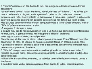 0 "Rifante" apareceu un día diante do rneu pai, amigo seu dende nenos e adernais conselleiro. -¿Sabes unha cousa? -dixo-. Hai fame, ¡fame!, na casa do "Rifante". Ti xa sabes que nunca pedín nada a ninguén; mais agora veño petar na túa porta para que me emprestes mil reás. Quero botarlle un balcón novo á miña casa, ¿sabes?, e así a xente que vexa que ando en obra non pensará que os meus non teñen que levar á boca. Meu pai, que percorreu moito mundo, aseguroulle que a farne cúrase con pan; rnais o "Rifante" púxose teso e volveu a falar. -A vergonza é pior que a fame. E seguro meu pai de non convencer en terra a un home que somentes ten intelixencia no mar, abreu a gabeta e colleu mil reás; pero o "Rifante" atallouno: -Non, agora non mos deas; xa virei por eles. Na noite daquel día velaí se sinteu unha tropa na nosa casa. Era o "Rifante" que viña coa muller, os fillos, os xenros, as noras e os netos; todos en procura dos mil reás. A patulea do "Rifante" encheu a casa toda e daba medo pensar cómo formarían roda dernandando pan ó seu Patriarca. 0 "Rifante", coa gorra encachada até as orellas, pideulle os cartos a meu pai e, ó recibilos das súas mans, descubreuse relixiosamente e, amostrándollos a todos, dixo con solenidade: -Miña muller e meus fillos, se morro, xa sabedes que se lle deben cincoenta pesos a iste horne. E sen decir outra verba, tapou a cabeza e foise diante de todos, escaleira abaixo. 