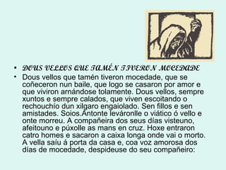 DOUS VELLOS QUE TAMÉN TIVERON MOCEDADE Dous vellos que tamén tiveron mocedade, que se coñeceron nun baile, que logo se casaron por amor e que viviron arnándose tolamente. Dous vellos, sempre xuntos e sempre calados, que viven escoitando o rechouchío dun xilgaro engaiolado. Sen fillos e sen amistades. Soios.Antonte leváronlle o viático ó vello e onte morreu. A compañeira dos seus días visteuno, afeitouno e púxolle as mans en cruz. Hoxe entraron catro homes e sacaron a caixa longa onde vai o morto. A vella saíu á porta da casa e, coa voz amorosa dos días de mocedade, despideuse do seu compañeiro: 