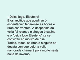 -¡Deica logo, Eleuteiro! E os veciños que acudiran ó espeutáculo taparónse as bocas e riron cos ventres. A despedida da vella foi rolando e chegou ó casino, e o "deica logo Eleuterio" xa se convirteu en motivo de risa. Todos, todos, se riron e ninguén se decata con que delor a vella namorada chamará pola morte nesta noite de inverno.          
