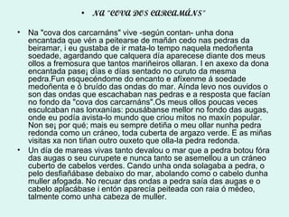 NA "COVA DOS CARCAMÁNS"  Na "cova dos carcarnáns" vive -según contan- unha dona encantada que vén a peitearse de mañán cedo nas pedras da beiramar, i eu gustaba de ir mata-lo tempo naquela medoñenta soedade, agardando que calquera día aparecese diante dos meus ollos a fremosura que tantos mariñeiros ollaran. I en axexo da dona encantada pase¡ días e días sentado no curuto da mesma pedra.Fun esquecéndome do encanto e afíxenme á soedade medoñenta e ó bruído das ondas do mar. Aínda levo nos ouvidos o son das ondas que escachaban nas pedras e a resposta que facían no fondo da "cova dos carcarnáns".Os meus ollos poucas veces esculcaban nas lonxanías: pousábanse mellor no fondo das augas, onde eu podía avista-lo mundo que criou mitos no maxín popular. Non se¡ por qué; mais eu sempre detiña o meu ollar nunha pedra redonda como un cráneo, toda cuberta de argazo verde. E as miñas visitas xa non tiñan outro ouxeto que olla-la pedra redonda. Un día de mareas vivas tanto devalou o mar que a pedra botou fóra das augas o seu curupete e nunca tanto se asemellou a un cráneo cuberto de cabelos verdes. Cando unha onda solagaba a pedra, o pelo desfiañábase debaixo do mar, abolando como o cabelo dunha muller afogada. No recuar das ondas a pedra saía das augas e o cabelo aplacábase i entón aparecía peiteada con raia ó médeo, talmente como unha cabeza de muller. 