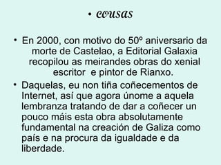 COUSAS En 2000, con motivo do 50º aniversario da morte de Castelao, a Editorial Galaxia recopilou as meirandes obras do xenial escritor    e pintor de Rianxo.  Daquelas, eu non tiña coñecementos de Internet, así que agora únome a aquela lembranza tratando de dar a coñecer un pouco máis esta obra absolutamente fundamental na creación de Galiza como país e na procura da igualdade e da liberdade. 