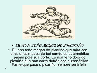 EU NON TEÑO MÁGOA DO PICARIÑO Eu non teño mágoa do picariño que mira con ollos encalmados de boi cando os automóbiles pasan pola súa porta. Eu non teño door do picariño que non corre detrás dos autornóbiles. Fame que pase o picariño, sempre será feliz. 