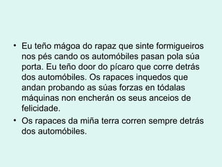 Eu teño mágoa do rapaz que sinte formigueiros nos pés cando os automóbiles pasan pola súa porta. Eu teño door do pícaro que corre detrás dos automóbiles. Os rapaces inquedos que andan probando as súas forzas en tódalas máquinas non encherán os seus anceios de felicidade. Os rapaces da miña terra corren sempre detrás dos automóbiles. 