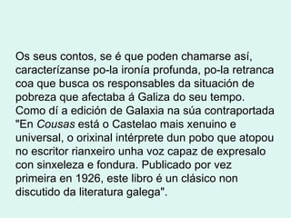 Os seus contos, se é que poden chamarse así, caracterízanse po-la ironía profunda, po-la retranca coa que busca os responsables da situación de pobreza que afectaba á Galiza do seu tempo. Como dí a edición de Galaxia na súa contraportada "En  Cousas  está o Castelao mais xenuino e universal, o orixinal intérprete dun pobo que atopou no escritor rianxeiro unha voz capaz de expresalo con sinxeleza e fondura. Publicado por vez primeira en 1926, este libro é un clásico non discutido da literatura galega". 
