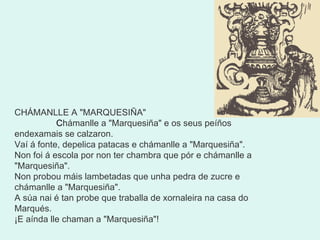 CHÁMANLLE A "MARQUESIÑA"                 C hámanlle a "Marquesiña" e os seus peíños endexamais se calzaron. Vaí á fonte, depelica patacas e chámanlle a "Marquesiña". Non foi á escola por non ter chambra que pór e chámanlle a "Marquesiña". Non probou máis lambetadas que unha pedra de zucre e chámanlle a "Marquesiña". A súa nai é tan probe que traballa de xornaleira na casa do Marqués. ¡E aínda lle chaman a "Marquesiña"! 
