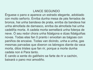    LANCE SEGUNDO Érguese o pano e aparece un estrado elegante, adobiado con moito señorío. Enriba dunha mesa de pés ferrados de bronce, hai unha bandexa de prata, enriba da bandexa hai unha almofada de damasco, enriba da almofada hai unha cadeliña morta. A cadela morta semellará unha folerpa de neve. Ó seu redor chora unha fidalgona e dúas fidalguiñas novas. Todas elas fan 0 pranto i enxoitan as bágoas con paniños de encaixe. Todas van dicindo, unha a unha, gas mesmas parvadas que dixeron os labregos diante da vaca morta, ditos tristes que fan rir, porque a morte dunha cadela non é Para tanto. E cando a xente do galiñeiro se farte de rir a cachón, baixará o pano moi amodiño. 