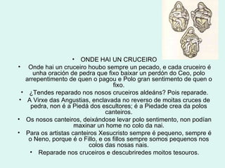 ONDE HAI UN CRUCEIRO Onde hai un cruceiro houbo sempre un pecado, e cada cruceiro é unha oración de pedra que fixo baixar un perdón do Ceo, polo arrepentimento de quen o pagou e Polo gran sentimento de quen o fixo. ¿Tendes reparado nos nosos cruceiros aldeáns? Pois reparade. A Virxe das Angustias, enclavada no reverso de moitas cruces de pedra, non é a Piedá dos escultores; é a Piedade crea da polos canteiros. Os nosos canteiros, deixándose levar polo sentimento, non podían maxinar un home no colo da nai. Para os artistas canteiros Xesucristo sempre é pequeno, sempre é o Neno, porque é o Fillo, e os fillos sempre somos pequenos nos colos das nosas nais. Reparade nos cruceiros e descubriredes moitos tesouros. 