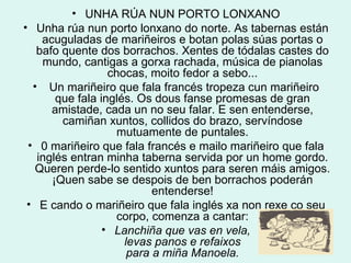 UNHA RÚA NUN PORTO LONXANO Unha rúa nun porto lonxano do norte. As tabernas están acuguladas de mariñeiros e botan polas súas portas o bafo quente dos borrachos. Xentes de tódalas castes do mundo, cantigas a gorxa rachada, música de pianolas chocas, moito fedor a sebo... Un mariñeiro que fala francés tropeza cun mariñeiro que fala inglés. Os dous fanse promesas de gran amistade, cada un no seu falar. E sen entenderse, camiñan xuntos, collidos do brazo, servíndose mutuamente de puntales. 0 mariñeiro que fala francés e mailo mariñeiro que fala inglés entran minha taberna servida por un home gordo. Queren perde-lo sentido xuntos para seren máis amigos. ¡Quen sabe se despois de ben borrachos poderán entenderse! E cando o mariñeiro que fala inglés xa non rexe co seu corpo, comenza a cantar: Lanchiña que vas en vela, levas panos e refaixos para a miña Manoela. 