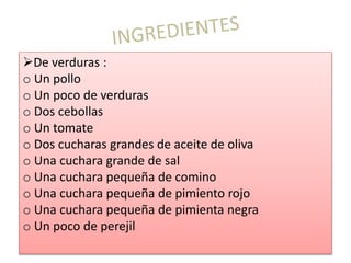 De verduras :
o Un pollo
o Un poco de verduras
o Dos cebollas
o Un tomate
o Dos cucharas grandes de aceite de oliva
o Una cuchara grande de sal
o Una cuchara pequeña de comino
o Una cuchara pequeña de pimiento rojo
o Una cuchara pequeña de pimienta negra
o Un poco de perejil
 