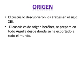 • El cuscús lo descubrieron los árabes en el siglo
XIII.
• El cuscús es de origen beréber, se prepara en
todo Argelia desde donde se ha exportado a
todo el mundo.
 