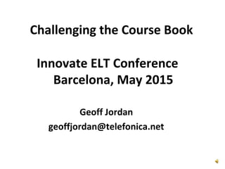 Challenging the Course Book
Geoff Jordan
geoffjordan@telefonica.net
Innovate ELT Conference
Barcelona, May 2015
 