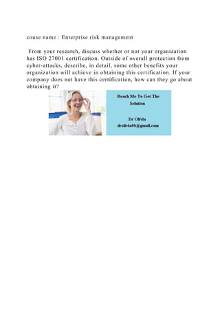 couse name : Enterprise risk management
From your research, discuss whether or not your organization
has ISO 27001 certification. Outside of overall protection from
cyber-attacks, describe, in detail, some other benefits your
organization will achieve in obtaining this certification. If your
company does not have this certification, how can they go about
obtaining it?
 