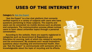 USES OF THE INTERNET #1
Category 1: Ask the Expert
“Ask the Expert” is a live chat platform that connects
verified experts in a variety of subjects with users who have
questions pertaining to those subjects. The experts and
users can be connected via mobile devices such as phones
and computers. The communication process allows curious
users to learn about unfamiliar topics through a personal
conversation.
According to the website, there are experts registered in
categories such as Government & Regulations and
Education & Learning, both of which are related to recycling
and the environment. My students and I would brainstorm
questions about recycling and environmental health, then
use “Ask the Expert” to communicate with someone who is
knowledgeable about the topic of recycling and its effects.
 