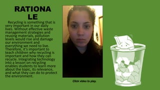 RATIONA
LE
Click video to play.
Recycling is something that is
very important in our daily
lives. Without effective waste
management strategies and
reusing materials, pollution
levels would rise and damage
our environment and
everything we need to live.
Therefore, it’s important to
teach children why recycling is
important and how they can
recycle. Integrating technology
into a lesson on recycling
enables students to learn more
about the topic, its relevance,
and what they can do to protect
the environment.
 