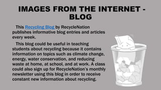 IMAGES FROM THE INTERNET -
BLOG
This Recycling Blog by RecycleNation
publishes informative blog entries and articles
every week.
This blog could be useful in teaching
students about recycling because it contains
information on topics such as climate change,
energy, water conservation, and reducing
waste at home, at school, and at work. A class
could also sign up for RecycleNation’s monthly
newsletter using this blog in order to receive
constant new information about recycling.
 