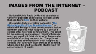 IMAGES FROM THE INTERNET –
PODCAST
National Public Radio (NPR) has published a
variety of podcasts on recycling in recent years
that can found here on their website.
One particularly interesting podcast is “The
Global Afterlife of Your Donated Clothes,” in
which NPR Foreign Affairs correspondent Jackie
Northam explains what happens to a person’s
clothes after he or she donates them. This could
be eye-opening in a lesson on recycling because
many people don’t think about what happens to
materials after they are recycled. The podcast
also contains information on what happens to
clothing that is thrown away instead of donated,
which could be used to educate students on the
consequences of waste.
 