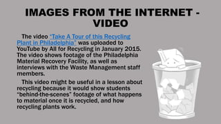 IMAGES FROM THE INTERNET -
VIDEO
The video “Take A Tour of this Recycling
Plant in Philadelphia” was uploaded to
YouTube by All for Recycling in January 2015.
The video shows footage of the Philadelphia
Material Recovery Facility, as well as
interviews with the Waste Management staff
members.
This video might be useful in a lesson about
recycling because it would show students
“behind-the-scenes” footage of what happens
to material once it is recycled, and how
recycling plants work.
 